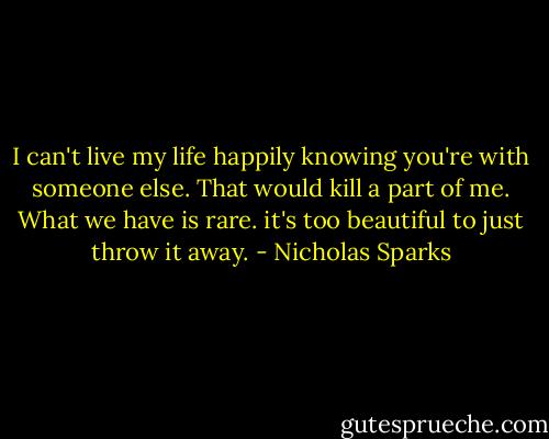 I can't live my life happily knowing you're with someone else. That would kill a part of me. What we have is rare. it's too beautiful to just throw it away. - Nicholas Sparks