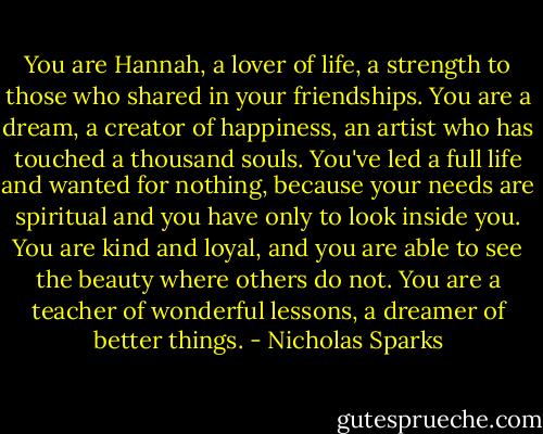 You are Hannah, a lover of life, a strength to those who shared in your friendships. You are a dream, a creator of happiness, an artist who has touched a thousand souls. You've led a full life and wanted for nothing, because your needs are spiritual and you have only to look inside you. You are kind and loyal, and you are able to see the beauty where others do not. You are a teacher of wonderful lessons, a dreamer of better things. - Nicholas Sparks