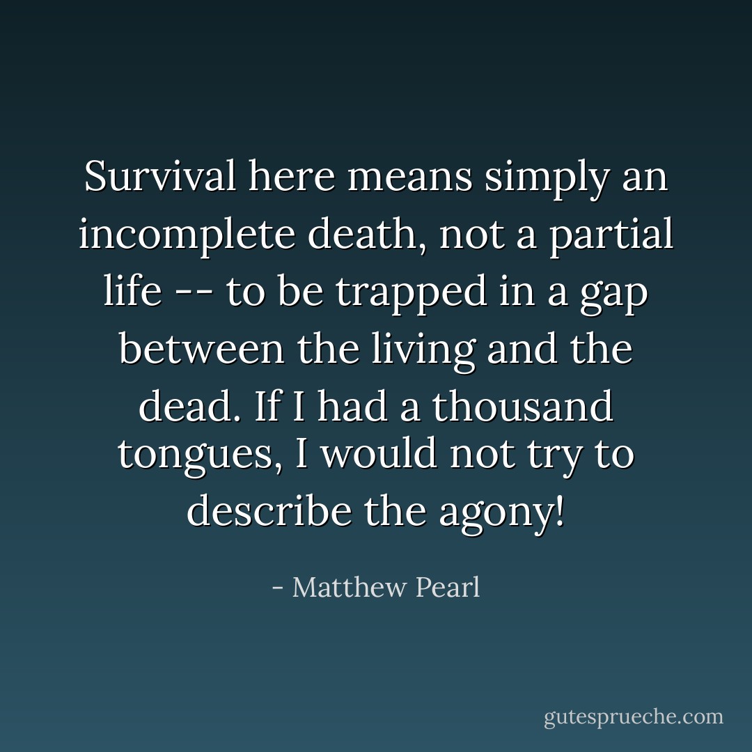 Survival here means simply an incomplete death, not a partial life -- to be trapped in a gap between the living and the dead. If I had a thousand tongues, I would not try to describe the agony! - Matthew Pearl