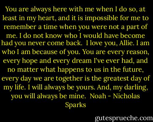 You are always here with me when I do so, at least in my heart, and it is impossible for me to remember a time when you were not a part of me. I do not know who I would have become had you never come back. <br />I love you, Allie. I am who I am because of you. You are every reason, every hope and every dream I've ever had, and no matter what happens to us in the future, every day we are together is the greatest day of my life. I will always be yours.<br />And, my darling, you will always be mine. <br />Noah - Nicholas Sparks