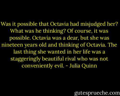 Was it possible that Octavia had misjudged her?<br />What was he thinking? Of course, it was possible. Octavia was a dear, but she was nineteen years old and thinking of Octavia. The last thing she wanted in her life was a staggeringly beautiful rival who was not conveniently evil. - Julia Quinn