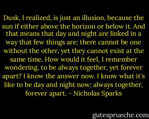 Dusk, I realized, is just an illusion, because the sun if either above the horizon or below it. And that means that day and night are linked in a way that few things are: there cannot be one without the other, yet they cannot exist at the same time. How would it feel, I remember wondering, to be always together, yet forever apart? I know the answer now. I know what it's like to be day and night now: always together, forever apart. - Nicholas Sparks