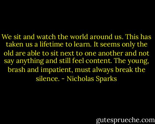 We sit and watch the world around us. This has taken us a lifetime to learn. It seems only the old are able to sit next to one another and not say anything and still feel content. The young, brash and impatient, must always break the silence. - Nicholas Sparks