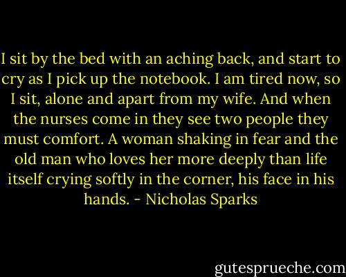 I sit by the bed with an aching back, and start to cry as I pick up the notebook. I am tired now, so I sit, alone and apart from my wife. And when the nurses come in they see two people they must comfort. A woman shaking in fear and the old man who loves her more deeply than life itself crying softly in the corner, his face in his hands. - Nicholas Sparks