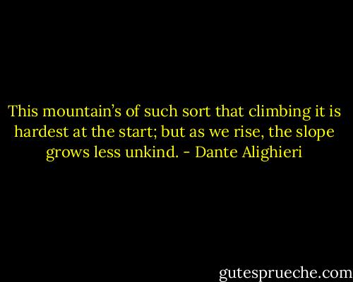 This mountain’s of such sort that climbing it is hardest at the start; but as we rise, the slope grows less unkind. - Dante Alighieri