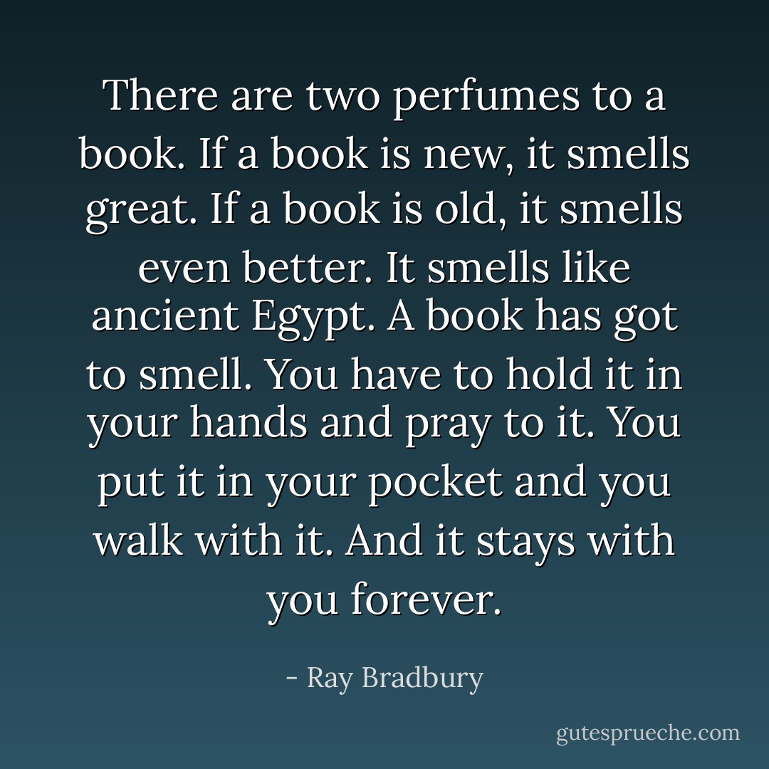 There are two perfumes to a book. If a book is new, it smells great. If a book is old, it smells even better. It smells like ancient Egypt. A book has got to smell. You have to hold it in your hands and pray to it. You put it in your pocket and you walk with it. And it stays with you forever. - Ray Bradbury