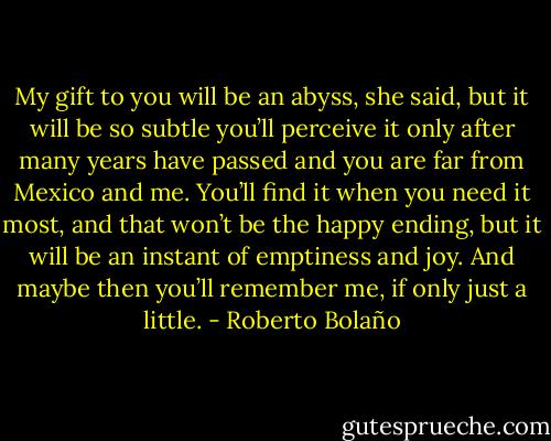 My gift to you will be an abyss, she said,<br />but it will be so subtle you’ll perceive it<br />only after many years have passed<br />and you are far from Mexico and me.<br />You’ll find it when you need it most,<br />and that won’t be<br />the happy ending,<br />but it will be an instant of emptiness and joy.<br />And maybe then you’ll remember me,<br />if only just a little. - Roberto Bolaño
