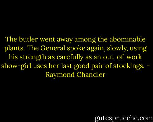 The butler went away among the abominable plants. The General spoke again, slowly, using his strength as carefully as an out-of-work show-girl uses her last good pair of stockings. - Raymond Chandler