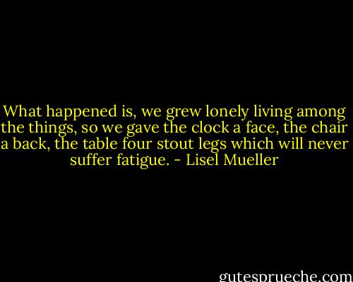 What happened is, we grew lonely<br />living among the things,<br />so we gave the clock a face,<br />the chair a back,<br />the table four stout legs<br />which will never suffer fatigue. - Lisel Mueller