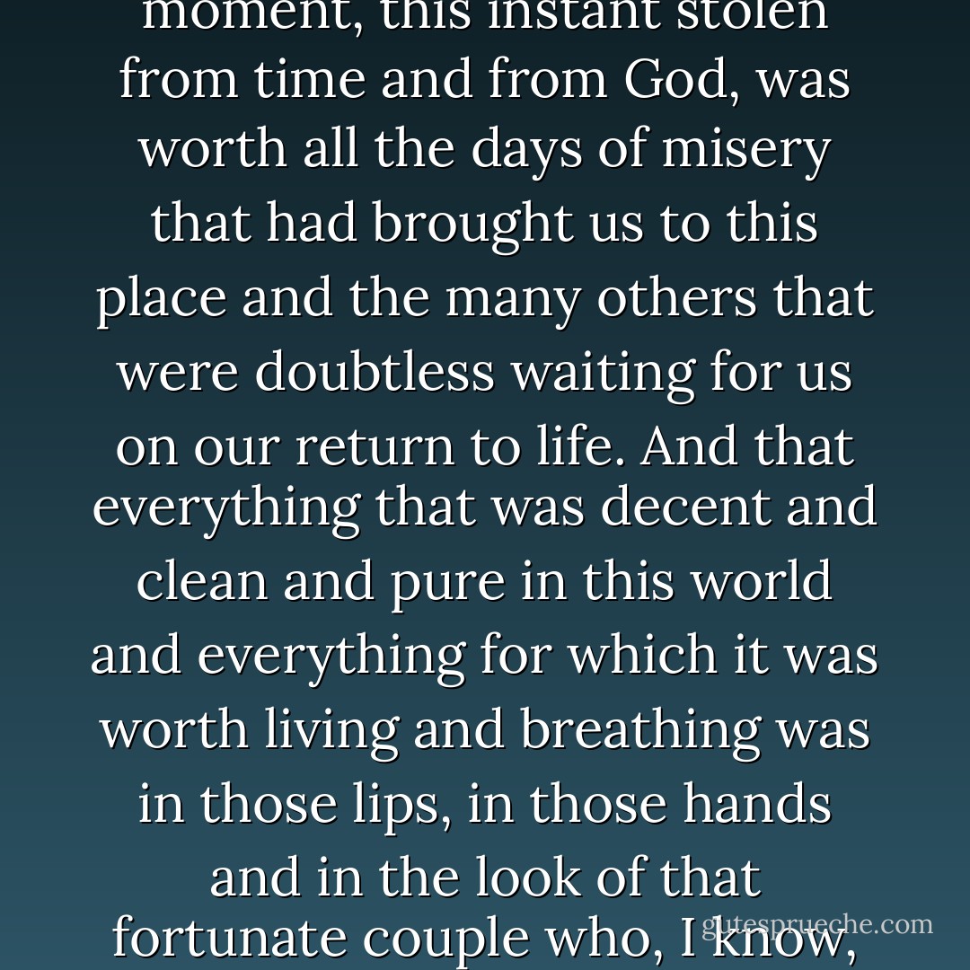 When I saw my friend kissing the woman he loved it occurred to me that this moment, this instant stolen from time and from God, was worth all the days of misery that had brought us to this place and the many others that were doubtless waiting for us on our return to life. And that everything that was decent and clean and pure in this world and everything for which it was worth living and breathing was in those lips, in those hands and in the look of that fortunate couple who, I know, would be together for the rest of their lives. - Carlos Ruiz Zafón