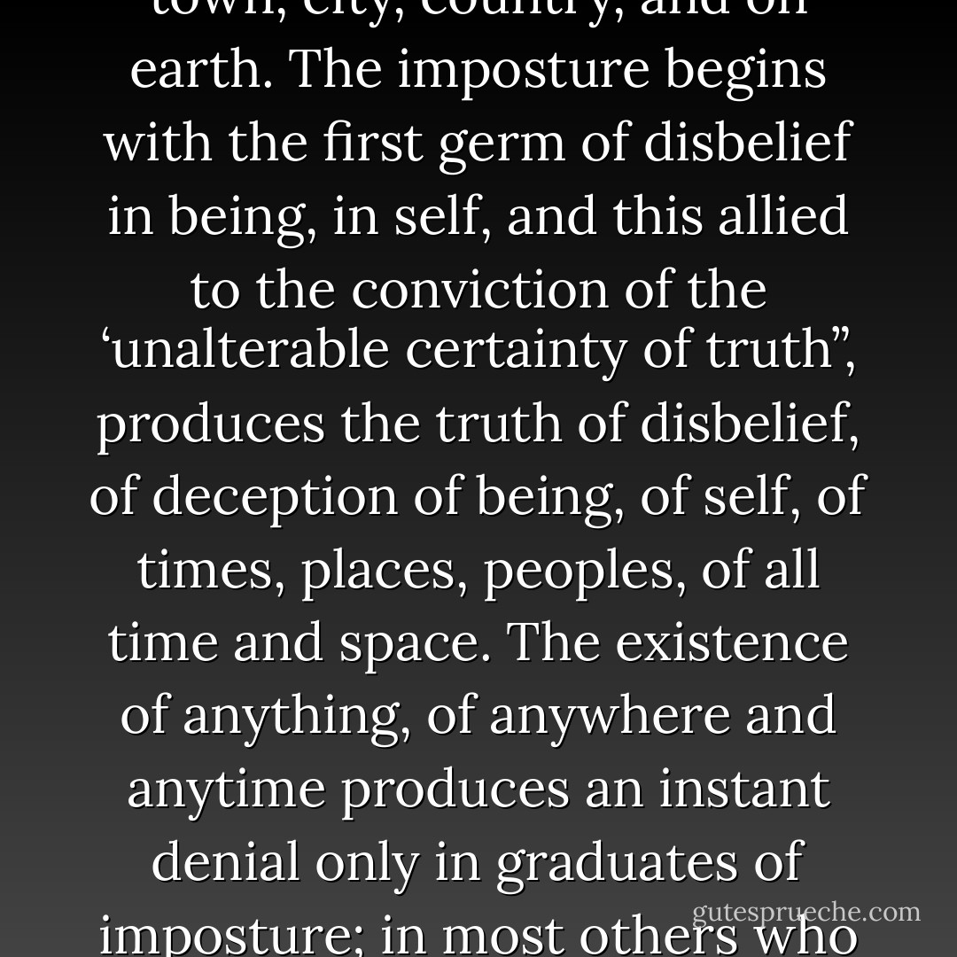 The human race is an elsewhere race and I am an imposter in a street of imposters. I am nothing and no-one: I was never born. I am a graduate imposter, having applied myself from my earliest years to the study of the development of imposture as practiced in myself and in others around me in street, town, city, country, and on earth. The imposture begins with the first germ of disbelief in being, in self, and this allied to the conviction of the ‘unalterable certainty of truth”, produces the truth of disbelief, of deception of being, of self, of times, places, peoples, of all time and space. The existence of anything, of anywhere and anytime produces an instant denial only in graduates of imposture; in most others who remain unaware of such a state, particularly in themselves, there may be little or no knowledge of their reality, their nonentity…Complete imposture, I repeat, leads to nothingness in which one inhabits all worlds except the world of oneself. - Janet Frame