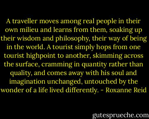 A traveller moves among real people in their own milieu and learns from them, soaking up their wisdom and philosophy, their way of being in the world. A tourist simply hops from one tourist highpoint to another, skimming across the surface, cramming in quantity rather than quality, and comes away with his soul and imagination unchanged, untouched by the wonder of a life lived differently. - Roxanne Reid