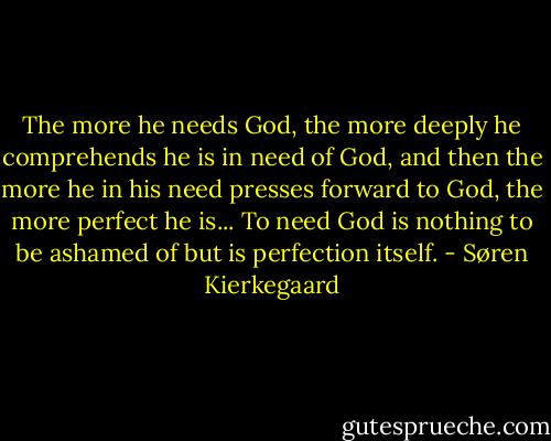 The more he needs God, the more deeply he comprehends he is in need of God, and then the more he in his need presses forward to God, the more perfect he is... To need God is nothing to be ashamed of but is perfection itself. - Søren Kierkegaard
