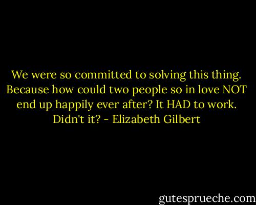 We were so committed to solving this thing. Because how could two people so in love NOT end up happily ever after? It HAD to work. Didn't it? - Elizabeth Gilbert