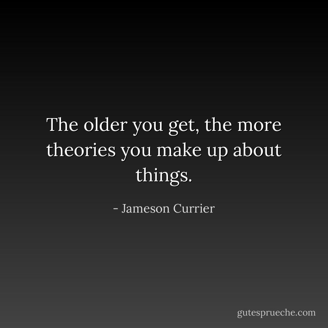 The older you get, the more theories you make up about things. - Jameson Currier