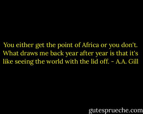 You either get the point of Africa or you don't. What draws me back year after year is that it's like seeing the world with the lid off. - A.A. Gill