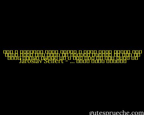 ثمة لحظات نفكر فيها ،<br />بأننا نحسد الأموات ،<br />كما لو أنَ لا وجودهم الأبدي<br />لم يكنْ سوى لحظة راحة<br />في سلام عذب لا ألم فيه ،<br />في زاوية هادئة وسطَ الزهور التي تذبل ... - Jaroslav Seifert