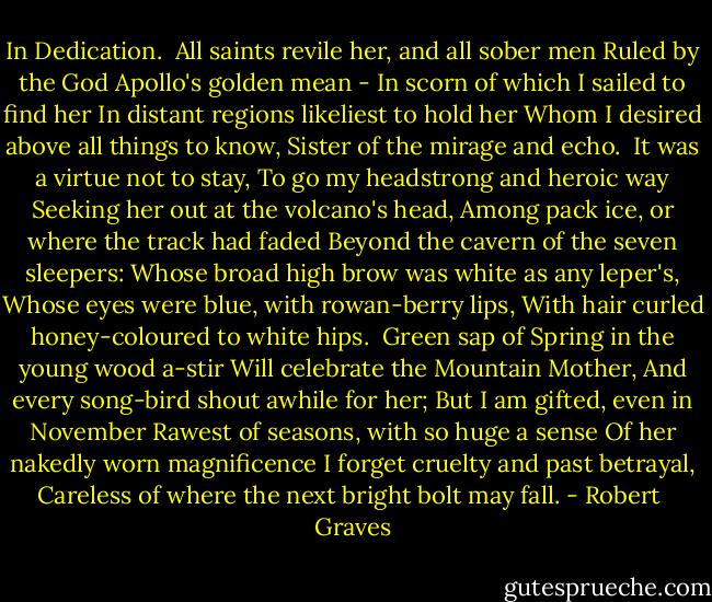 In Dedication.<br /><br />All saints revile her, and all sober men<br />Ruled by the God Apollo's golden mean -<br />In scorn of which I sailed to find her<br />In distant regions likeliest to hold her<br />Whom I desired above all things to know,<br />Sister of the mirage and echo.<br /><br />It was a virtue not to stay,<br />To go my headstrong and heroic way<br />Seeking her out at the volcano's head,<br />Among pack ice, or where the track had faded<br />Beyond the cavern of the seven sleepers:<br />Whose broad high brow was white as any leper's,<br />Whose eyes were blue, with rowan-berry lips,<br />With hair curled honey-coloured to white hips.<br /><br />Green sap of Spring in the young wood a-stir<br />Will celebrate the Mountain Mother,<br />And every song-bird shout awhile for her;<br />But I am gifted, even in November<br />Rawest of seasons, with so huge a sense<br />Of her nakedly worn magnificence<br />I forget cruelty and past betrayal,<br />Careless of where the next bright bolt may fall. - Robert  Graves