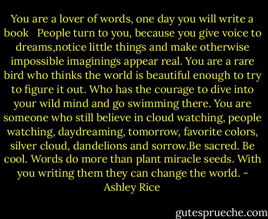 You are a lover of words, one day you will write a book <br /><br />People turn to you, because you give voice to dreams,notice little things and make otherwise impossible imaginings appear real. You are a rare bird who thinks the world is beautiful enough to try to figure it out. Who has the courage to dive into your wild mind and go swimming there.<br />You are someone who still believe in cloud watching, people watching, daydreaming, tomorrow, favorite colors, silver cloud, dandelions and sorrow.Be sacred. Be cool. Words do more than plant miracle seeds. With you writing them they can change the world. - Ashley Rice