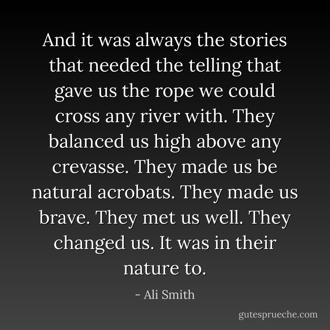 And it was always the stories that needed the telling that gave us the rope we could cross any river with. They balanced us high above any crevasse. They made us be natural acrobats. They made us brave. They met us well. They changed us. It was in their nature to. - Ali Smith