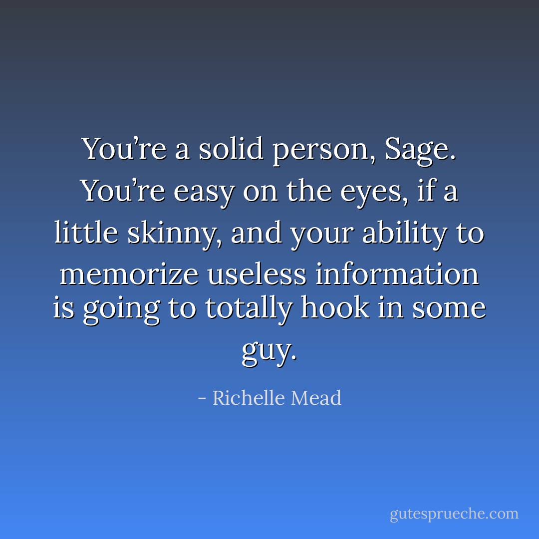 You’re a solid person, Sage. You’re easy on the eyes, if a little skinny, and your ability to memorize useless information is going to totally hook in some guy. - Richelle Mead