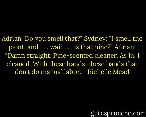 Adrian: Do you smell that?"<br />Sydney: “I smell the paint, and . . . wait . . . is that pine?”<br />Adrian: “Damn straight. Pine-scented cleaner. As in, I cleaned. With these hands, these hands that don’t do manual labor. - Richelle Mead