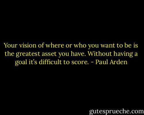 Your vision of where or who you want to be is the greatest asset you have. Without having a goal it’s difficult to score. - Paul Arden