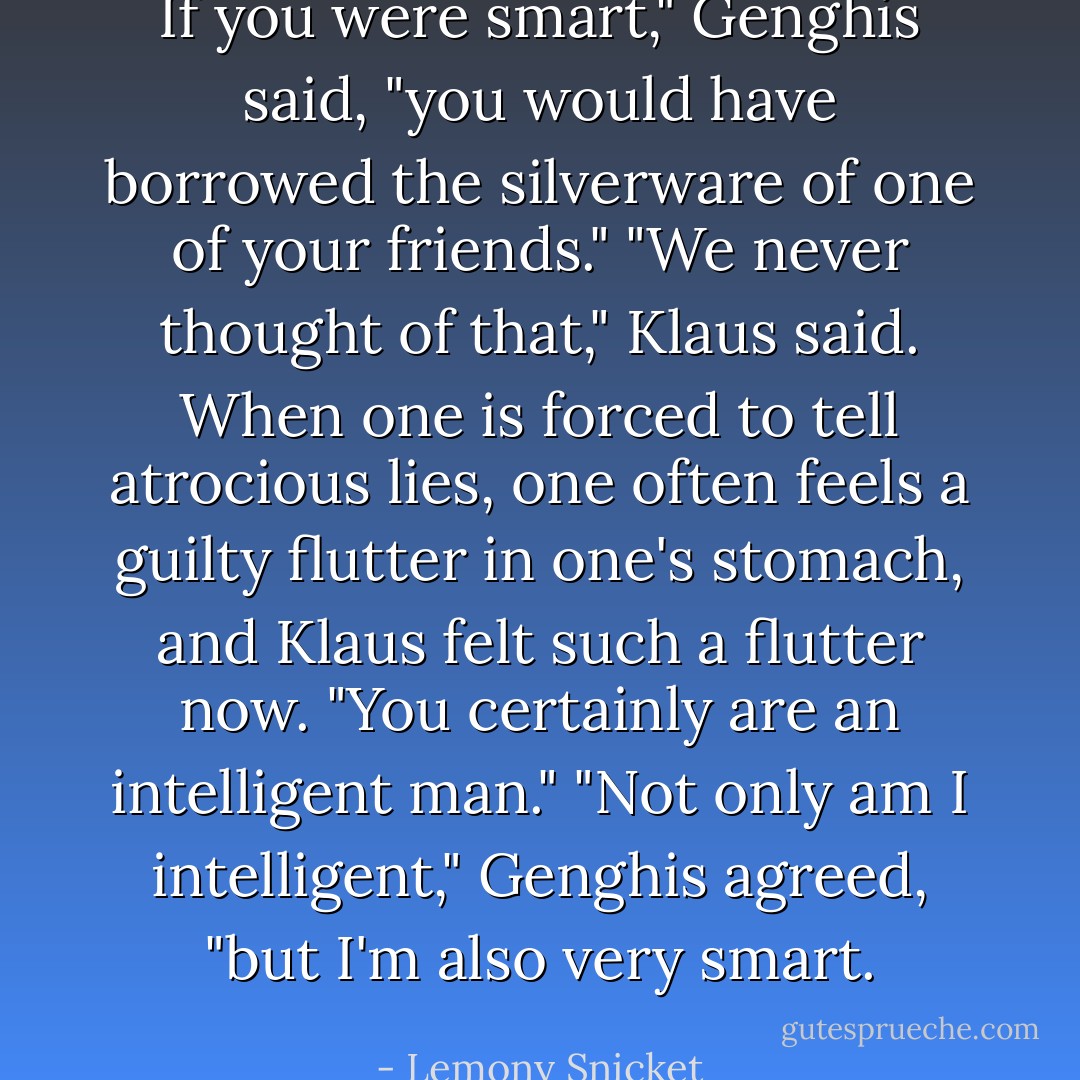 If you were smart," Genghis said, "you would have borrowed the silverware of one of your friends."<br />"We never thought of that," Klaus said. When one is forced to tell atrocious lies, one often feels a guilty flutter in one's stomach, and Klaus felt such a flutter now. "You certainly are an intelligent man."<br />"Not only am I intelligent," Genghis agreed, "but I'm also very smart. - Lemony Snicket