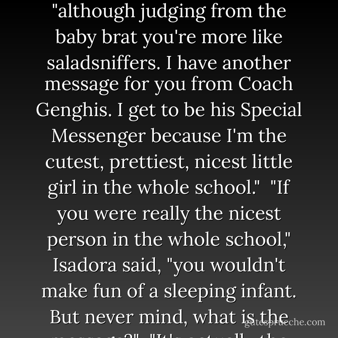 If the Baudelaire orphans had been stalks of celery, they would not have been small children in great distress, and if they had been lucky, Carmelita Spats would have not approached their table at this particular moment and delivered another unfortunate message.<br /> "Hello, you cakesniffers," she said, "although judging from the baby brat you're more like saladsniffers. I have another message for you from Coach Genghis. I get to be his Special Messenger because I'm the cutest, prettiest, nicest little girl in the whole school."<br /> "If you were really the nicest person in the whole school," Isadora said, "you wouldn't make fun of a sleeping infant. But never mind, what is the message?"<br /> "It's actually the same as last time," Carmelita said, "but I'll repeat it in case you're too stupid to remember. The three Baudelaire orphans are to report to the front lawn tonight, immediately after dinner."<br /> "What?" Klaus asked.<br /> "Are you deaf as well as cakesniffy?"<br />Carmelita asked. - Lemony Snicket