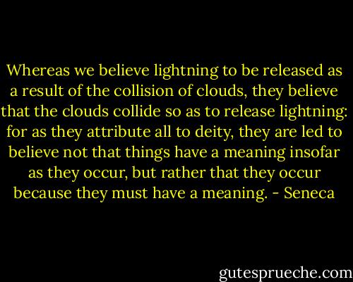 Whereas we believe lightning to be released as a result of the collision of clouds, they believe that the clouds collide so as to release lightning: for as they attribute all to deity, they are led to believe not that things have a meaning insofar as they occur, but rather that they occur because they must have a meaning. - Seneca