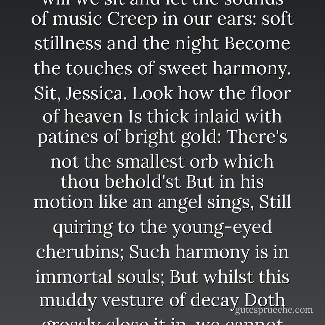 How sweet the moonlight sleeps upon this bank!<br />Here will we sit and let the sounds of music<br />Creep in our ears: soft stillness and the night<br />Become the touches of sweet harmony.<br />Sit, Jessica. Look how the floor of heaven<br />Is thick inlaid with patines of bright gold:<br />There's not the smallest orb which thou behold'st<br />But in his motion like an angel sings,<br />Still quiring to the young-eyed cherubins;<br />Such harmony is in immortal souls;<br />But whilst this muddy vesture of decay<br />Doth grossly close it in, we cannot hear it. - William Shakespeare