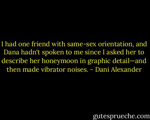 I had one friend with same-sex orientation, and Dana hadn't spoken to me since I asked her to describe her honeymoon in graphic detail—and then made vibrator noises. - Dani Alexander