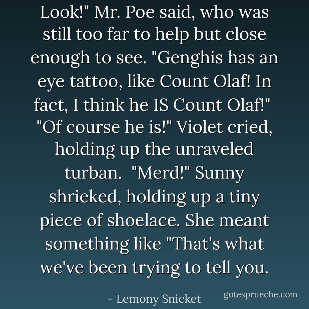 Look!" Mr. Poe said, who was still too far to help but close enough to see. "Genghis has an eye tattoo, like Count Olaf! In fact, I think he IS Count Olaf!"<br /><br />"Of course he is!" Violet cried, holding up the unraveled turban.<br /><br />"Merd!" Sunny shrieked, holding up a tiny piece of shoelace. She meant something like "That's what we've been trying to tell you. - Lemony Snicket