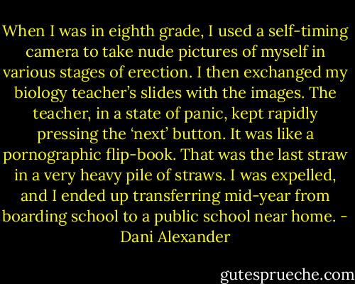 When I was in eighth grade, I used a self-timing camera to take nude pictures of myself in various stages of erection. I then exchanged my biology teacher’s slides with the images. The teacher, in a state of panic, kept rapidly pressing the ‘next’ button. It was like a pornographic flip-book. That was the last straw in a very heavy pile of straws. I was expelled, and I ended up transferring mid-year from boarding school to a public school near home. - Dani Alexander