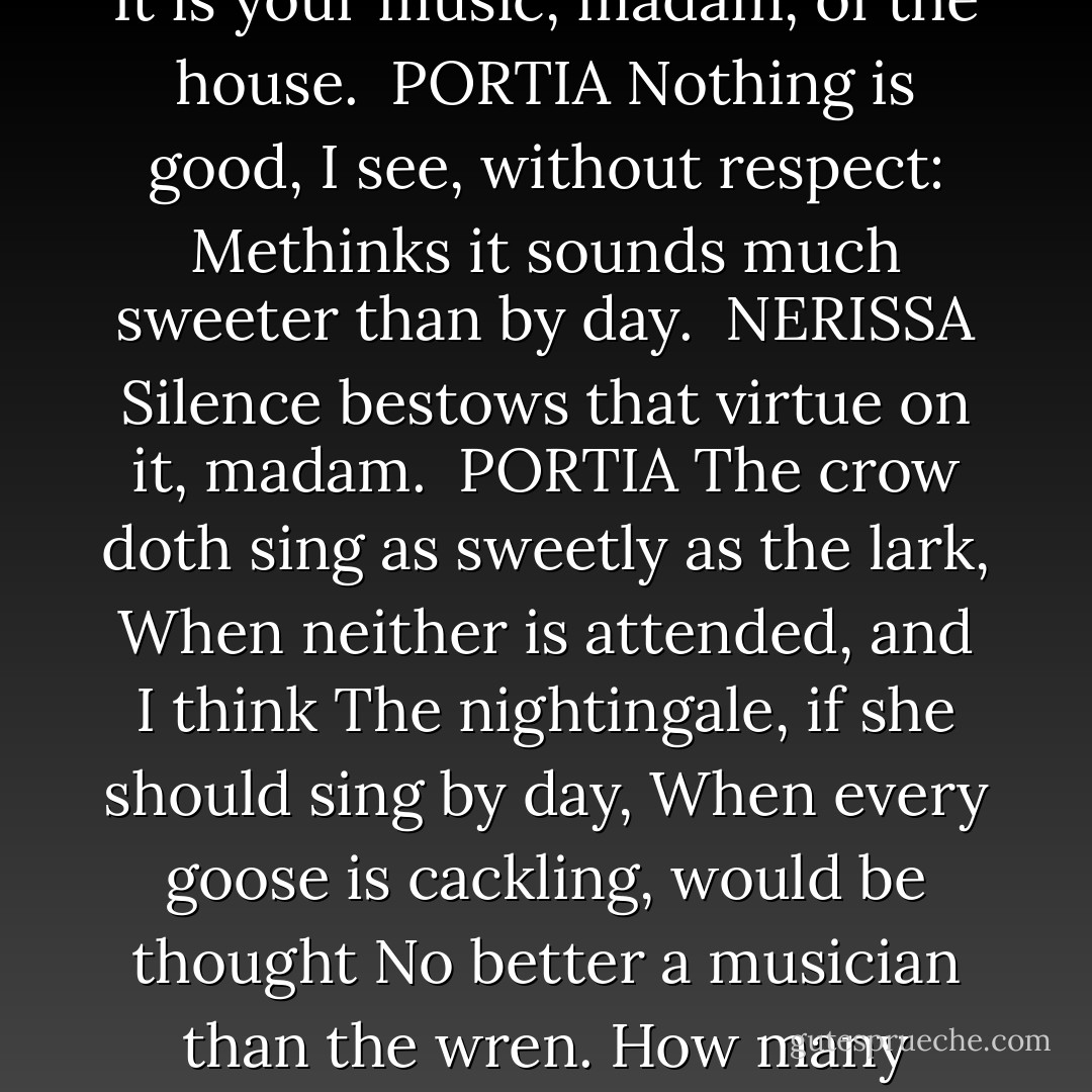 So doth the greater glory dim the less:<br />A substitute shines brightly as a king<br />Unto the king be by, and then his state<br />Empties itself, as doth an inland brook<br />Into the main of waters. Music! hark!<br /><br />NERISSA<br />It is your music, madam, of the house.<br /><br />PORTIA<br />Nothing is good, I see, without respect:<br />Methinks it sounds much sweeter than by day.<br /><br />NERISSA<br />Silence bestows that virtue on it, madam.<br /><br />PORTIA<br />The crow doth sing as sweetly as the lark,<br />When neither is attended, and I think<br />The nightingale, if she should sing by day,<br />When every goose is cackling, would be thought<br />No better a musician than the wren.<br />How many things by season season'd are<br />To their right praise and true perfection!<br />Peace, ho! the moon sleeps with Endymion<br />And would not be awaked.<br /><br />- Acte V, Scene 1 - William Shakespeare