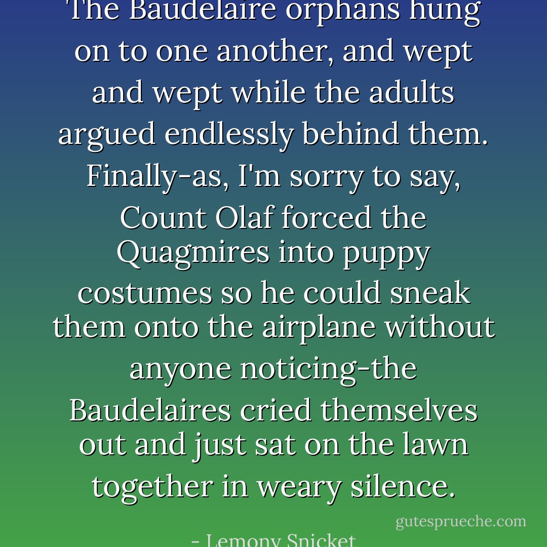 The Baudelaire orphans hung on to one another, and wept and wept while the adults argued endlessly behind them. Finally-as, I'm sorry to say, Count Olaf forced the Quagmires into puppy costumes so he could sneak them onto the airplane without anyone noticing-the Baudelaires cried themselves out and just sat on the lawn together in weary silence. - Lemony Snicket