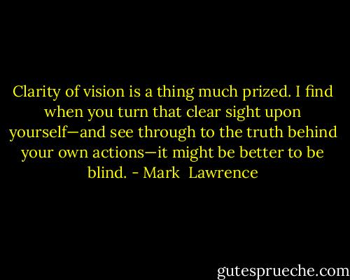 Clarity of vision is a thing much prized. I find when you turn that clear sight upon yourself—and see through to the truth behind your own actions—it might be better to be blind. - Mark  Lawrence