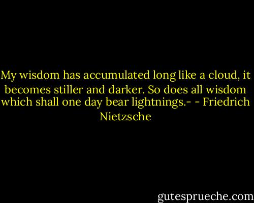 My wisdom has accumulated long like a cloud, it becomes stiller and darker. So does all wisdom which shall one day bear lightnings.- - Friedrich Nietzsche