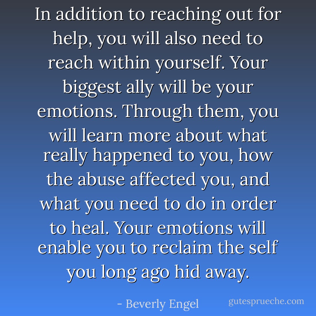In addition to reaching out for help, you will also need to reach within yourself. Your biggest ally will be your emotions. Through them, you will learn more about what really happened to you, how the abuse affected you, and what you need to do in order to heal. Your emotions will enable you to reclaim the self you long ago hid away. - Beverly Engel