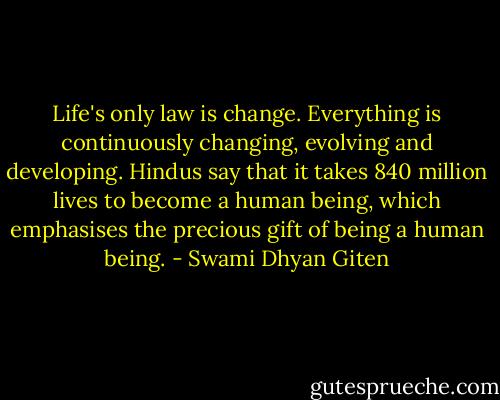 Life's only law is change. Everything is continuously changing, evolving and developing. Hindus say that it takes 840 million lives to become a human being, which emphasises the precious gift of being a human being. - Swami Dhyan Giten