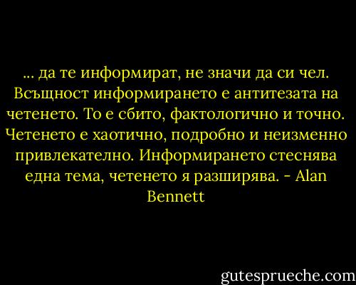 ... да те информират, не значи да си чел. Всъщност информирането е антитезата на четенето. То е сбито, фактологично и точно. Четенето е хаотично, подробно и неизменно привлекателно. Информирането стеснява една тема, четенето я разширява. - Alan Bennett