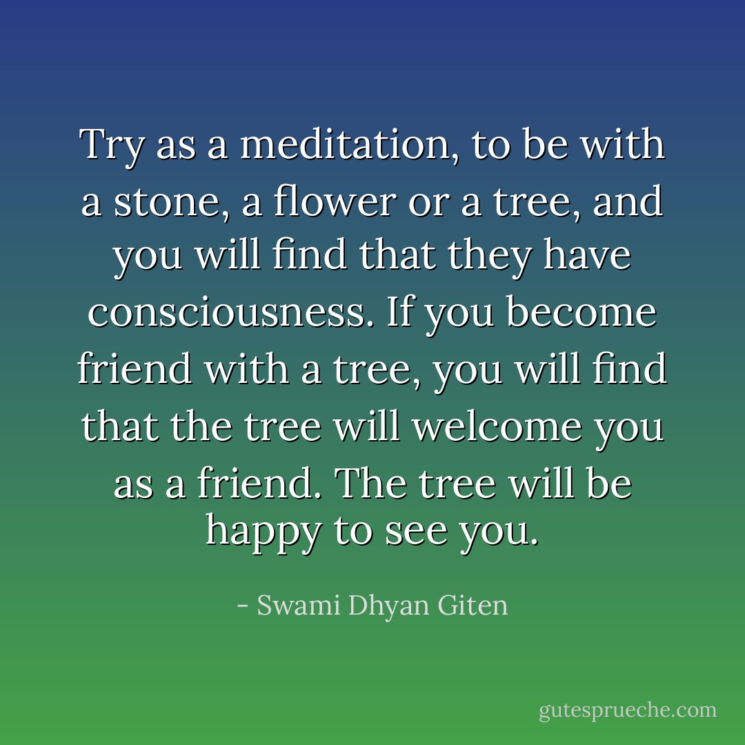 Try as a meditation, to be with a stone, a flower or a tree, and you will find that they have consciousness. If you become friend with a tree, you will find that the tree will welcome you as a friend. The tree will be happy to see you. - Swami Dhyan Giten