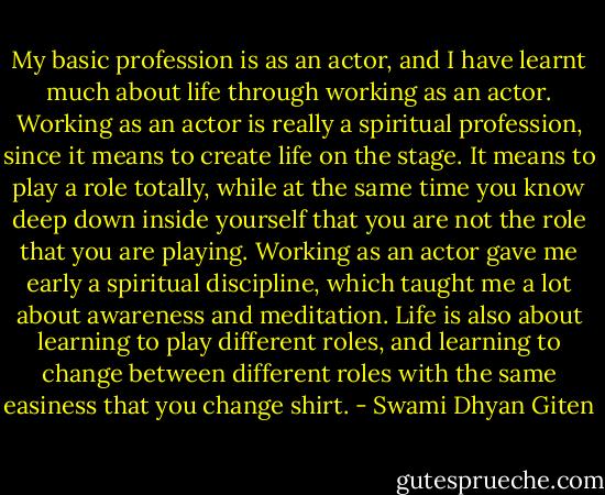 My basic profession is as an actor, and I have learnt much about life through working as an actor. Working as an actor is really a spiritual profession, since it means to create life on the stage. It means to play a role totally, while at the same time you know deep down inside yourself that you are not the role that you are playing. Working as an actor gave me early a spiritual discipline, which taught me a lot about awareness and meditation. Life is also about learning to play different roles, and learning to change between different roles with the same easiness that you change shirt. - Swami Dhyan Giten