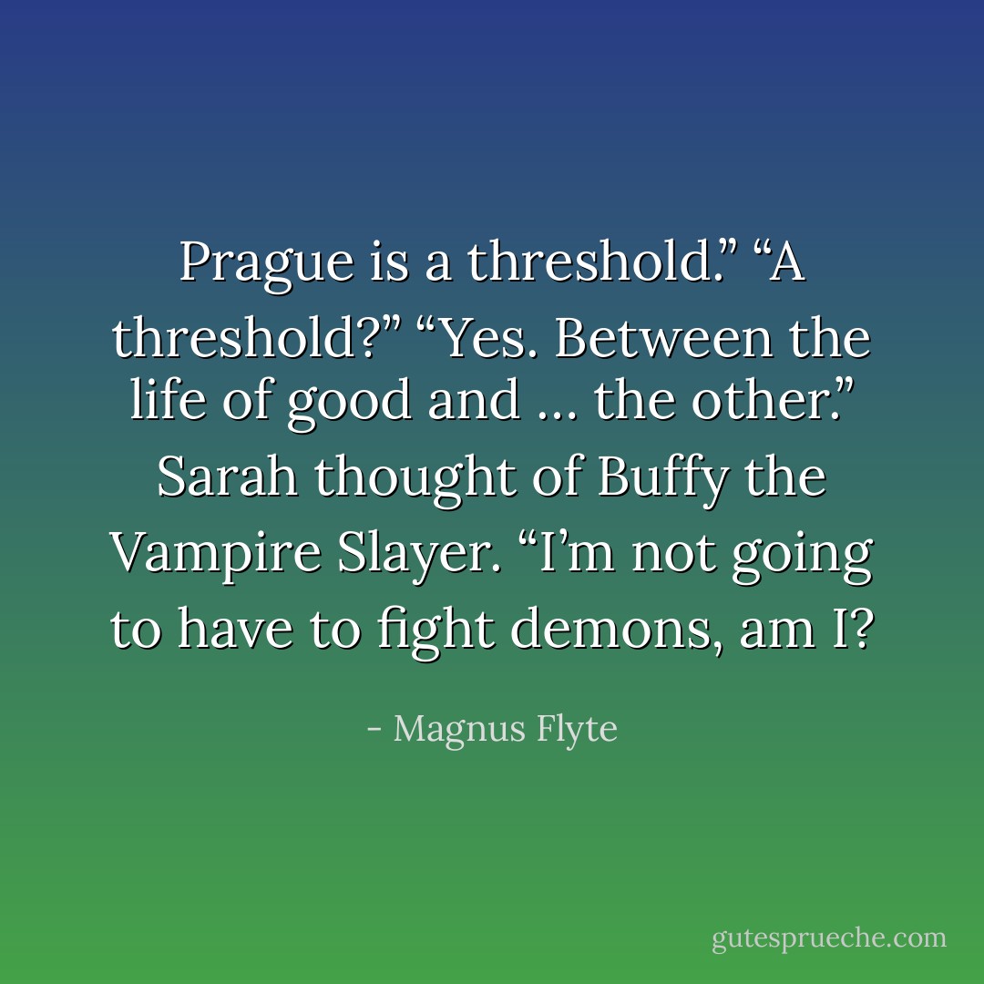 Prague is a threshold.”<br />“A threshold?”<br />“Yes. Between the life of good and … the other.”<br />Sarah thought of Buffy the Vampire Slayer. “I’m not going to have to fight demons, am I? - Magnus Flyte