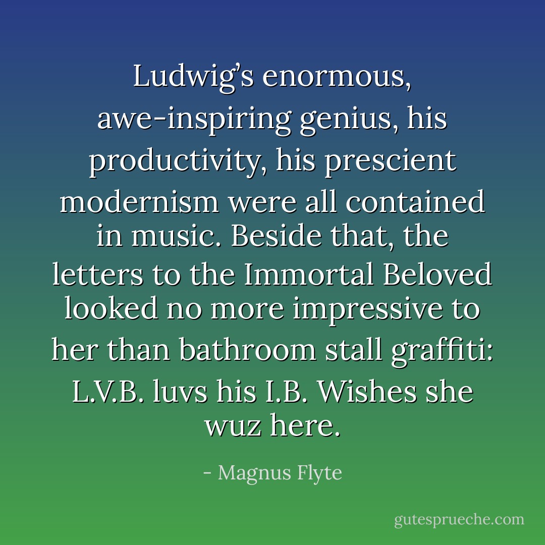Ludwig’s enormous, awe-inspiring genius, his productivity, his prescient modernism were all contained in music. Beside that, the letters to the Immortal Beloved looked no more impressive to her than bathroom stall graffiti: <i>L.V.B. luvs his I.B. Wishes she wuz here.</i> - Magnus Flyte