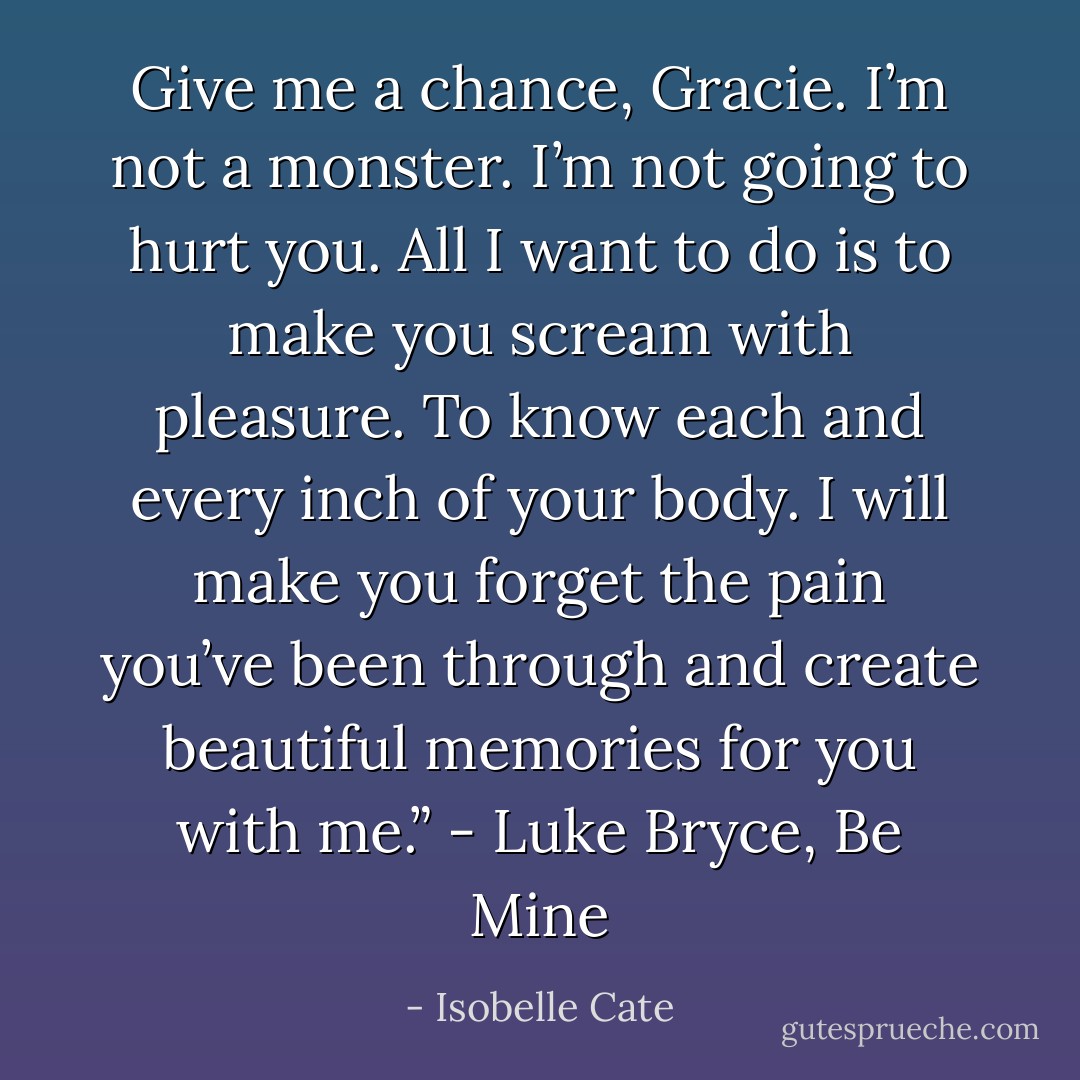 Give me a chance, Gracie. I’m not a monster. I’m not going to hurt you. All I want to do is to make you scream with pleasure. To know each and every inch of your body. I will make you forget the pain you’ve been through and create beautiful memories for you with me.” - Luke Bryce, Be Mine - Isobelle Cate