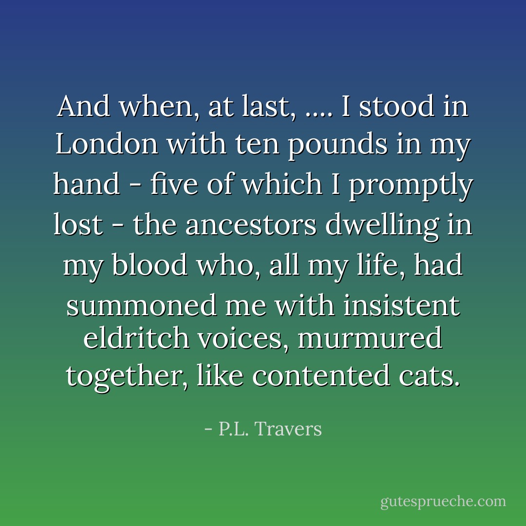 And when, at last, .... I stood in London with ten pounds in my hand - five of which I promptly lost - the ancestors dwelling in my blood who, all my life, had summoned me with insistent eldritch voices, murmured together, like contented cats. - P.L. Travers