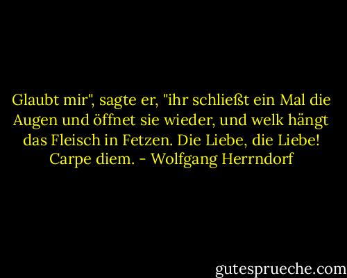Glaubt mir", sagte er, "ihr schließt ein Mal die Augen und öffnet sie wieder, und welk hängt das Fleisch in Fetzen. Die Liebe, die Liebe! Carpe diem. - Wolfgang Herrndorf