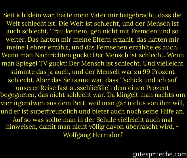Seit ich klein war, hatte mein Vater mir beigebracht, dass die Welt schlecht ist. Die Welt ist schlecht, und der Mensch ist auch schlecht. Trau keinem, geh nicht mit Fremden und so weiter. Das hatten mir meine Eltern erzählt, das hatten mir meine Lehrer erzählt, und das Fernsehen erzählte es auch. Wenn man Nachrichten guckt: Der Mensch ist schlecht. Wenn man Spiegel TV guckt: Der Mensch ist schlecht. Und vielleicht stimmte das ja auch, und der Mensch war zu 99 Prozent schlecht. Aber das Seltsame war, dass Tschick und ich auf unserer Reise fast ausschließlich dem einen Prozent begegneten, das nicht schlecht war. Da klingelt man nachts um vier irgendwen aus dem Bett, weil man gar nichts von ihm will, und er ist superfreundlich und bietet auch noch seine Hilfe an. Auf so was sollte man in der Schule vielleicht auch mal hinweisen, damit man nicht völlig davon überrascht wird. - Wolfgang Herrndorf