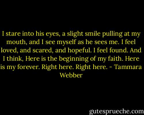 I stare into his eyes, a slight smile pulling at my mouth, and I see myself as he sees me. I feel loved, and scared, and hopeful. I feel found. And I think, Here is the beginning of my faith. Here is my forever. Right here. Right here. - Tammara Webber